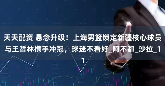 天天配资 悬念升级！上海男篮锁定新疆核心球员与王哲林携手冲冠，球迷不看好_阿不都_沙拉_1