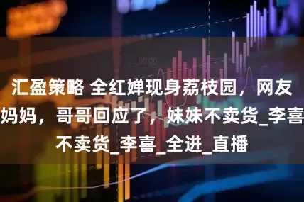 汇盈策略 全红婵现身荔枝园，网友腰腿粗了像妈妈，哥哥回应了，妹妹不卖货_李喜_全进_直播