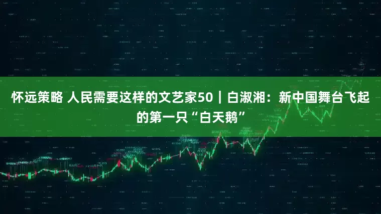 怀远策略 人民需要这样的文艺家50｜白淑湘：新中国舞台飞起的第一只“白天鹅”