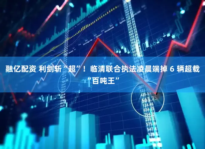 融亿配资 利剑斩“超”！临清联合执法凌晨端掉 6 辆超载“百吨王”