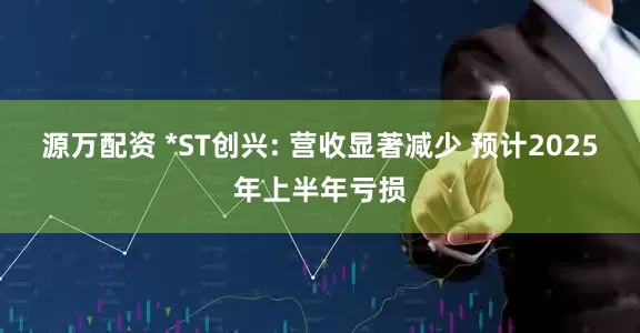 源万配资 *ST创兴: 营收显著减少 预计2025年上半年亏损