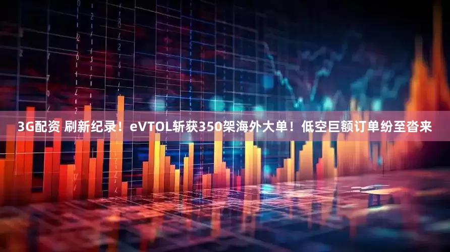 3G配资 刷新纪录！eVTOL斩获350架海外大单！低空巨额订单纷至沓来