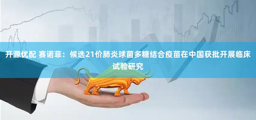 开源优配 赛诺菲：候选21价肺炎球菌多糖结合疫苗在中国获批开展临床试验研究