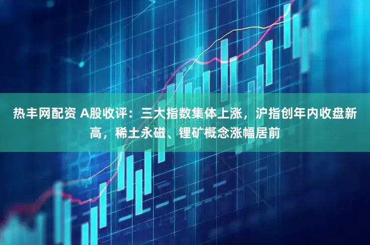 热丰网配资 A股收评：三大指数集体上涨，沪指创年内收盘新高，稀土永磁、锂矿概念涨幅居前