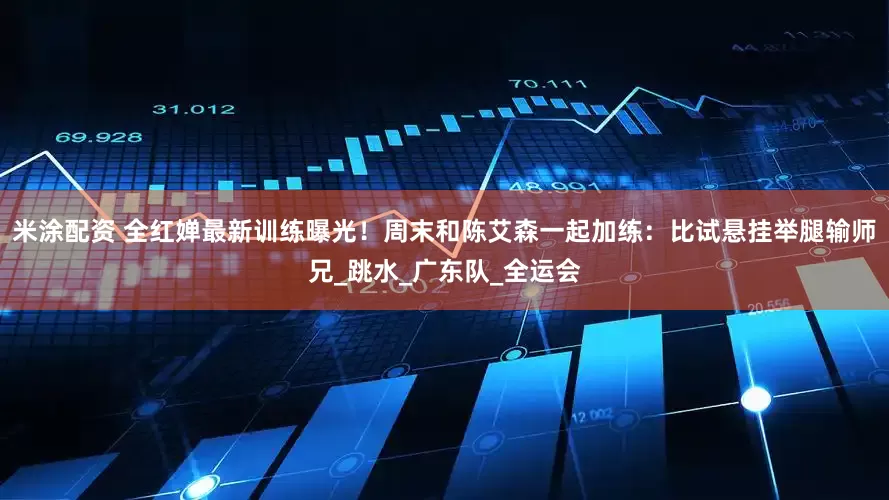 米涂配资 全红婵最新训练曝光！周末和陈艾森一起加练：比试悬挂举腿输师兄_跳水_广东队_全运会