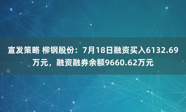 宣发策略 柳钢股份：7月18日融资买入6132.69万元，融资融券余额9660.62万元