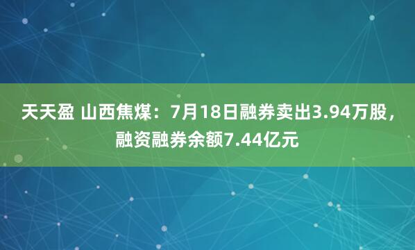 天天盈 山西焦煤：7月18日融券卖出3.94万股，融资融券余额7.44亿元