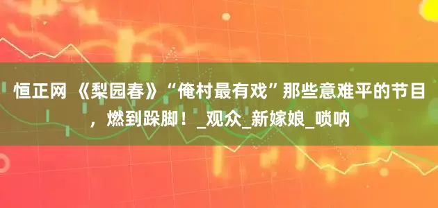 恒正网 《梨园春》“俺村最有戏”那些意难平的节目，燃到跺脚！_观众_新嫁娘_唢呐