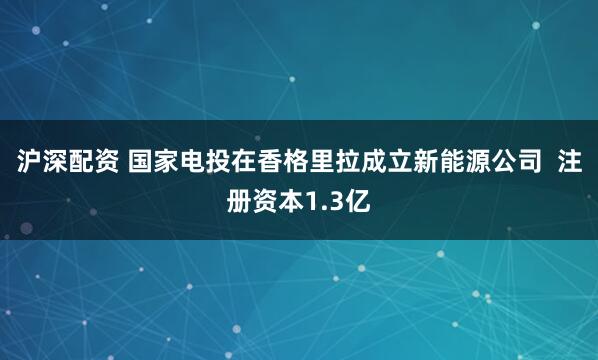 沪深配资 国家电投在香格里拉成立新能源公司  注册资本1.3亿