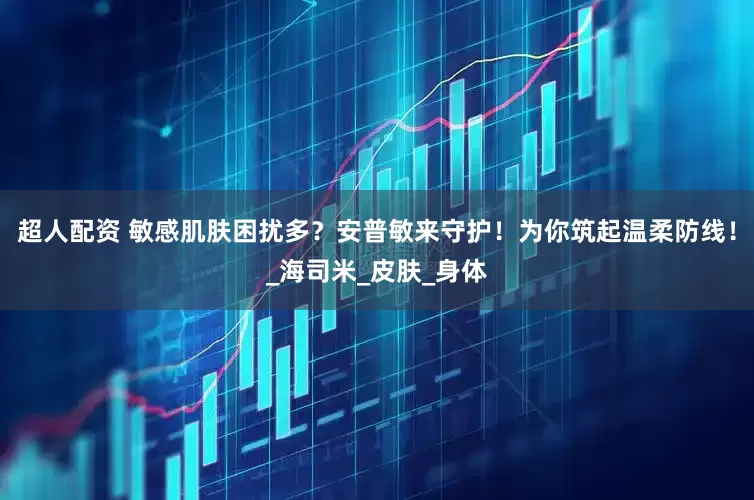 超人配资 敏感肌肤困扰多？安普敏来守护！为你筑起温柔防线！_海司米_皮肤_身体