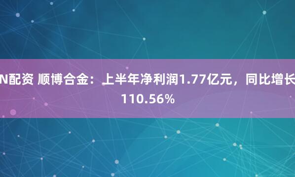 N配资 顺博合金：上半年净利润1.77亿元，同比增长110.56%