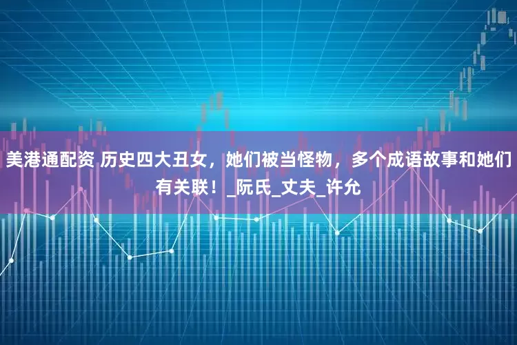 美港通配资 历史四大丑女，她们被当怪物，多个成语故事和她们有关联！_阮氏_丈夫_许允