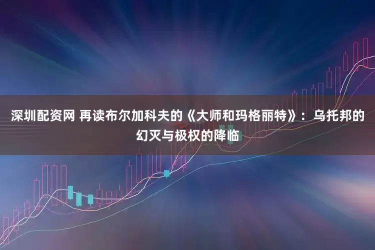 深圳配资网 再读布尔加科夫的《大师和玛格丽特》：乌托邦的幻灭与极权的降临