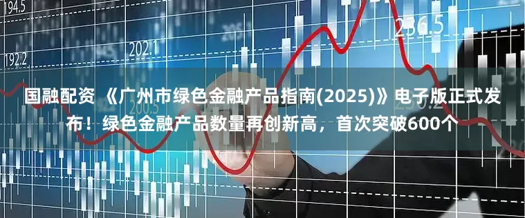 国融配资 《广州市绿色金融产品指南(2025)》电子版正式发布！绿色金融产品数量再创新高，首次突破600个