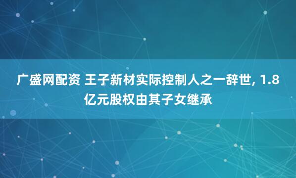 广盛网配资 王子新材实际控制人之一辞世, 1.8亿元股权由其子女继承
