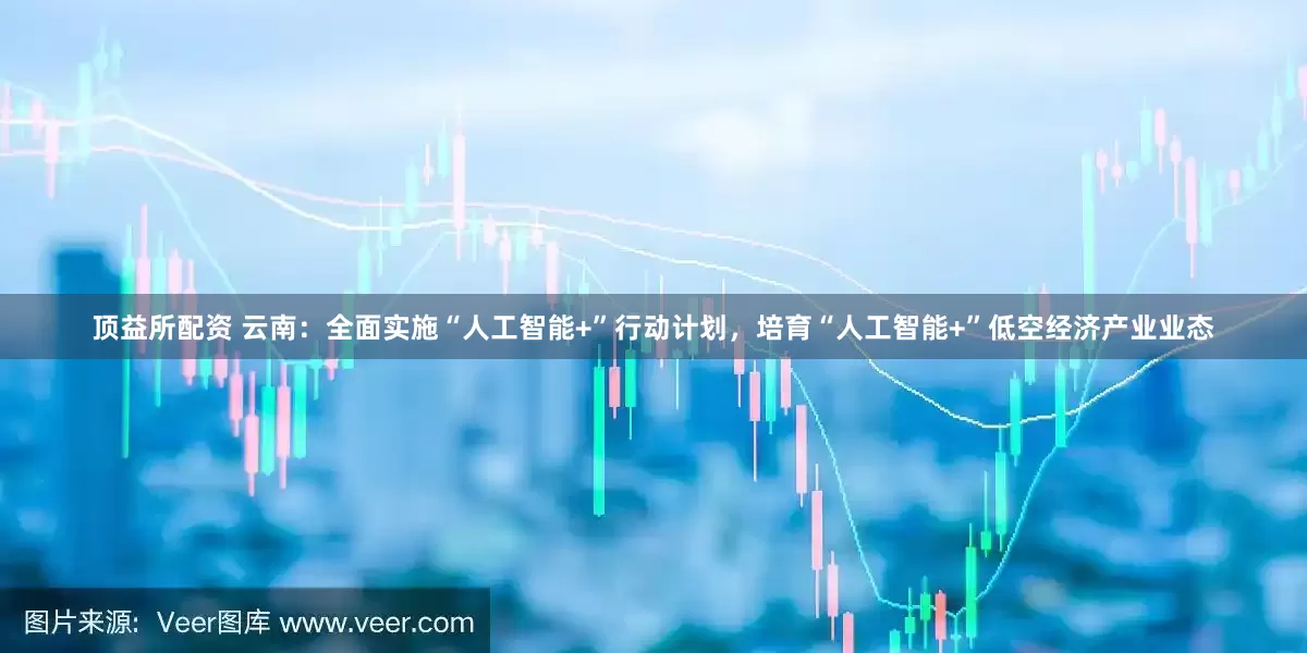 顶益所配资 云南：全面实施“人工智能+”行动计划，培育“人工智能+”低空经济产业业态