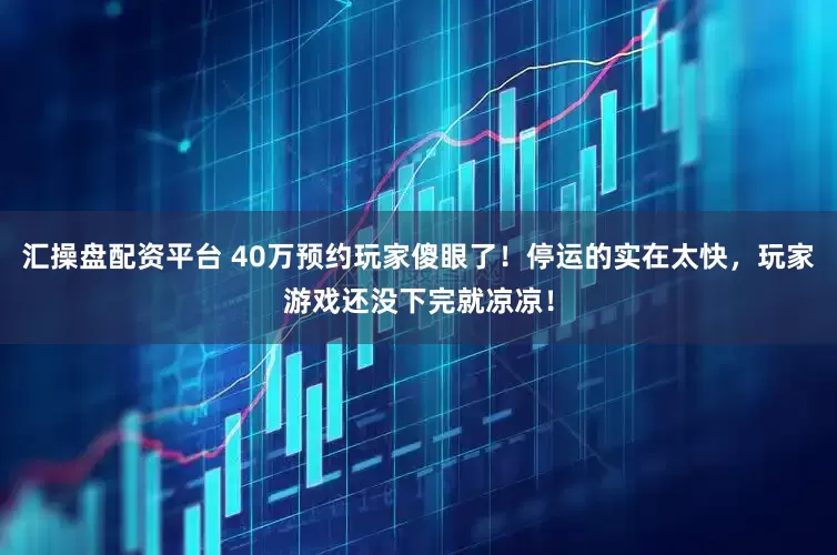 汇操盘配资平台 40万预约玩家傻眼了！停运的实在太快，玩家游戏还没下完就凉凉！