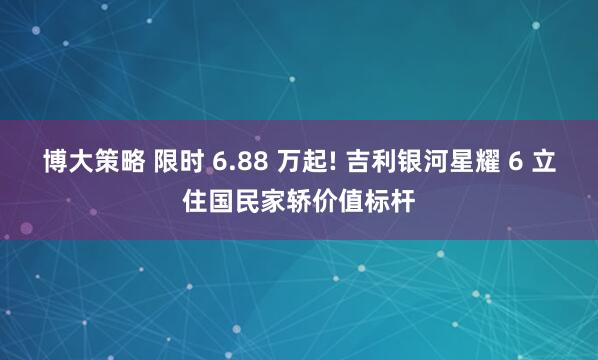 博大策略 限时 6.88 万起! 吉利银河星耀 6 立住国民家轿价值标杆
