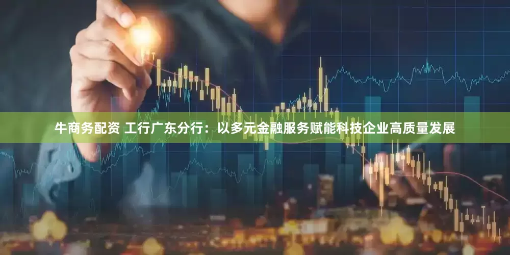 牛商务配资 工行广东分行：以多元金融服务赋能科技企业高质量发展